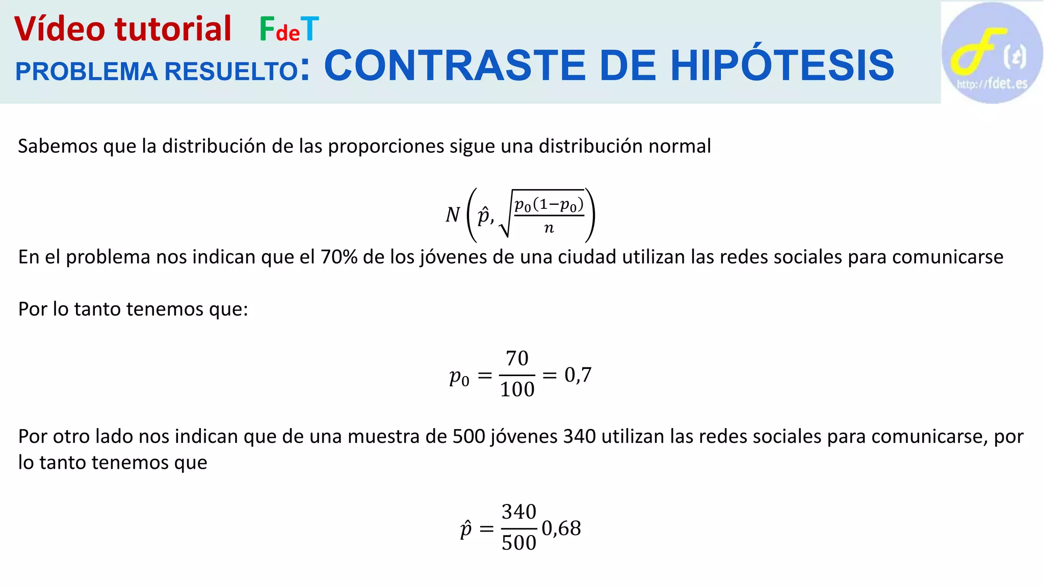 Vídeo tutorial FdeT
PROBLEMA RESUELTO: CONTRASTE DE HIPÓTESIS
Sabemos que la distribución de las proporciones sigue una distribución normal
𝑁 𝑝,
𝑝0 1−𝑝0
𝑛
En el problema nos indican que el 70% de los jóvenes de una ciudad utilizan las redes sociales para comunicarse
Por lo tanto tenemos que:
𝑝0 =
70
100
= 0,7
Por otro lado nos indican que de una muestra de 500 jóvenes 340 utilizan las redes sociales para comunicarse, por
lo tanto tenemos que
𝑝 =
340
500
0,68
 
