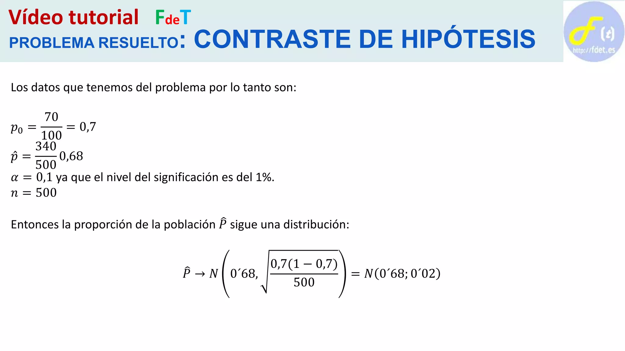 Vídeo tutorial FdeT
PROBLEMA RESUELTO: CONTRASTE DE HIPÓTESIS
Los datos que tenemos del problema por lo tanto son:
𝑝0 =
70
100
= 0,7
𝑝 =
340
500
0,68
𝛼 = 0,1 ya que el nivel del significación es del 1%.
𝑛 = 500
Entonces la proporción de la población 𝑃 sigue una distribución:
𝑃 → 𝑁 0´68,
0,7(1 − 0,7)
500
= 𝑁 0´68; 0´02
 
