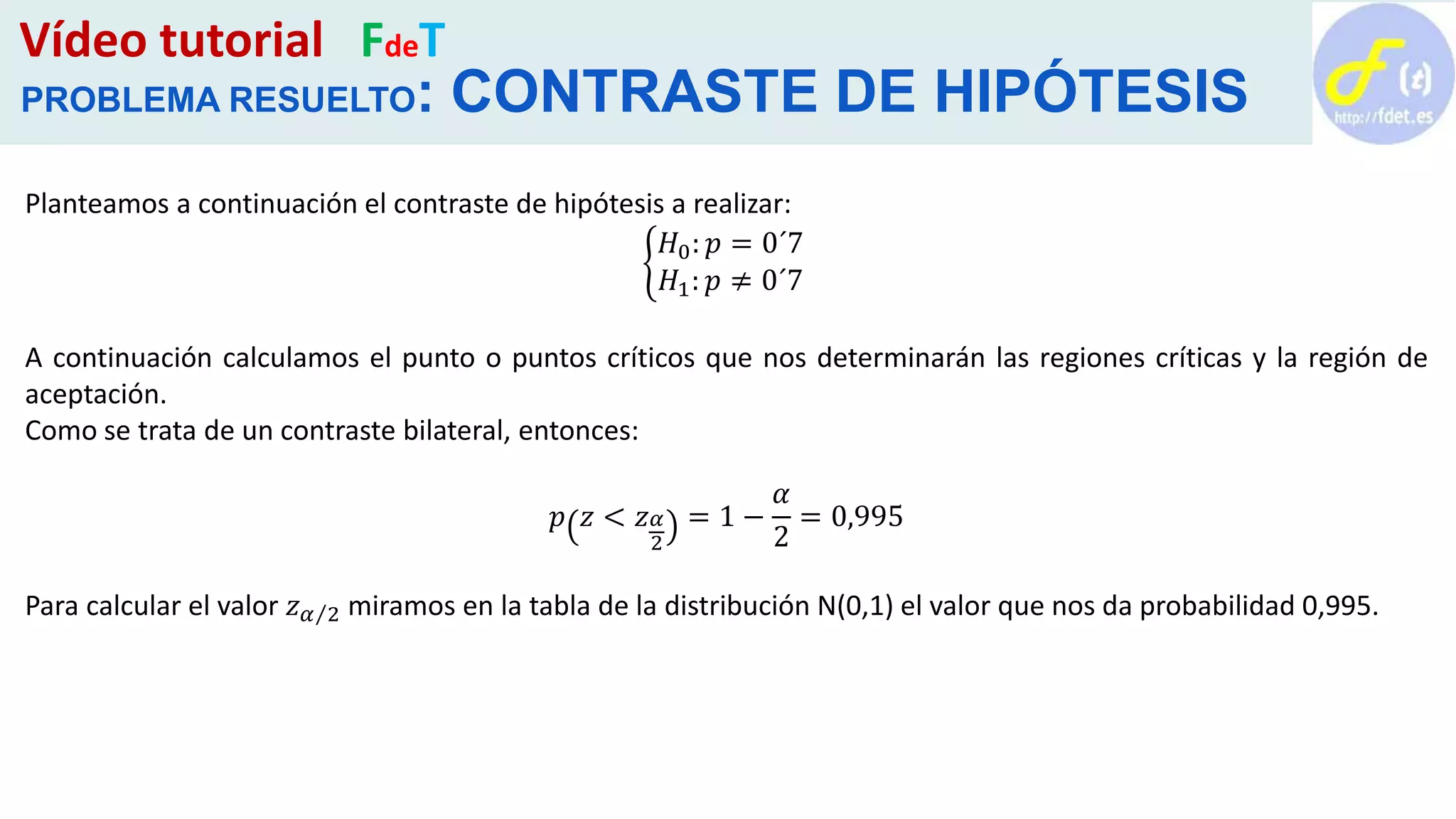 Vídeo tutorial FdeT
PROBLEMA RESUELTO: CONTRASTE DE HIPÓTESIS
Planteamos a continuación el contraste de hipótesis a realizar:
𝐻0: 𝑝 = 0´7
𝐻1: 𝑝 ≠ 0´7
A continuación calculamos el punto o puntos críticos que nos determinarán las regiones críticas y la región de
aceptación.
Como se trata de un contraste bilateral, entonces:
𝑝 𝑧 < 𝑧 𝛼
2
= 1 −
𝛼
2
= 0,995
Para calcular el valor 𝑧 𝛼 2 miramos en la tabla de la distribución N(0,1) el valor que nos da probabilidad 0,995.
 