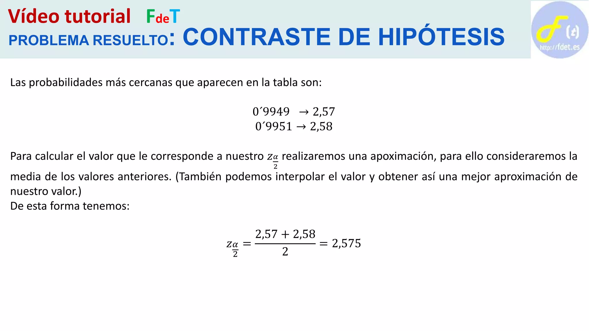 Vídeo tutorial FdeT
PROBLEMA RESUELTO: CONTRASTE DE HIPÓTESIS
Las probabilidades más cercanas que aparecen en la tabla son:
0´9949 → 2,57
0´9951 → 2,58
Para calcular el valor que le corresponde a nuestro 𝑧 𝛼
2
realizaremos una apoximación, para ello consideraremos la
media de los valores anteriores. (También podemos interpolar el valor y obtener así una mejor aproximación de
nuestro valor.)
De esta forma tenemos:
𝑧 𝛼
2
=
2,57 + 2,58
2
= 2,575
 