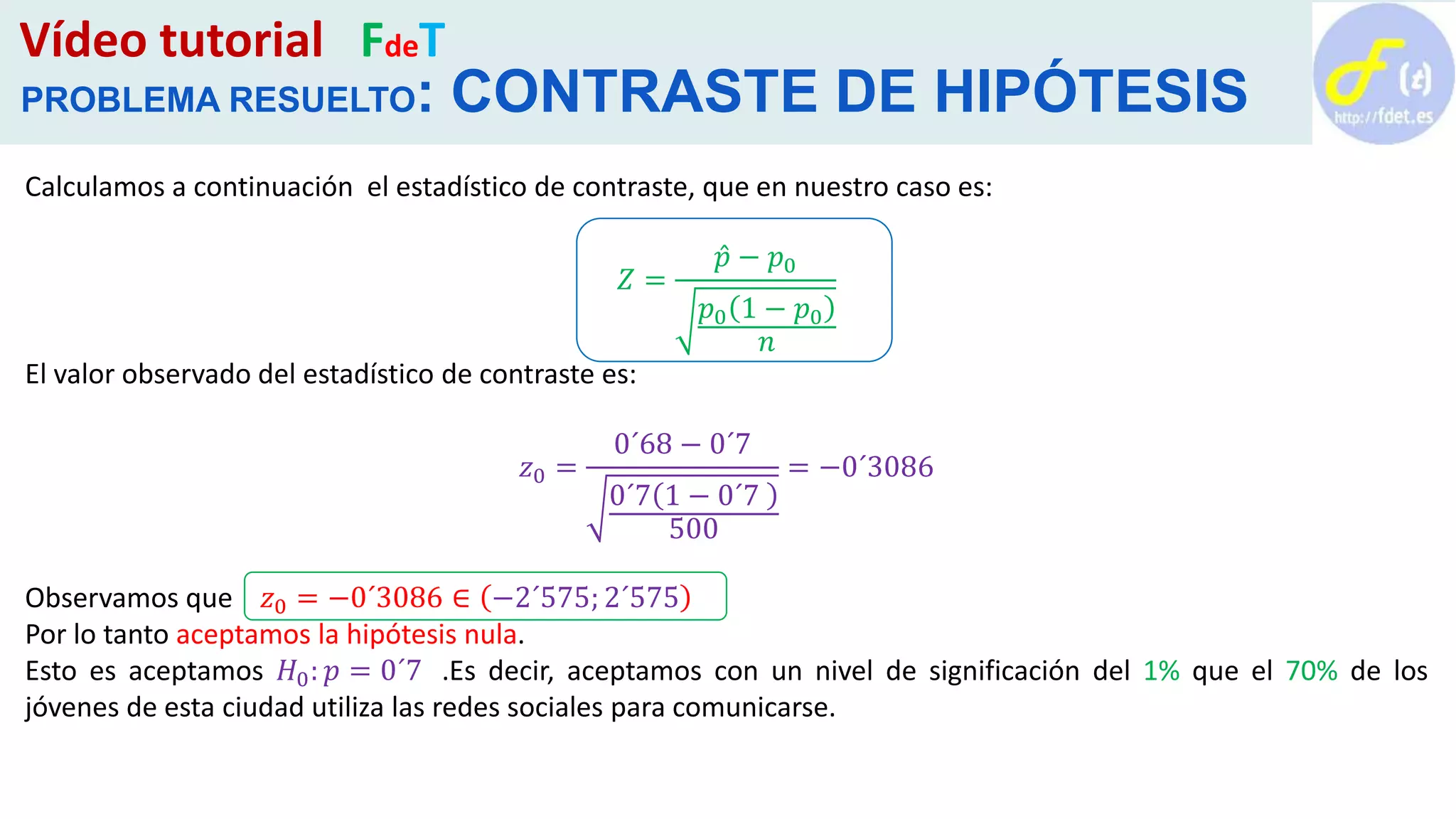Vídeo tutorial FdeT
PROBLEMA RESUELTO: CONTRASTE DE HIPÓTESIS
Calculamos a continuación el estadístico de contraste, que en nuestro caso es:
𝑍 =
𝑝 − 𝑝0
𝑝0 1 − 𝑝0
𝑛
El valor observado del estadístico de contraste es:
𝑧0 =
0´68 − 0´7
0´7 1 − 0´7
500
= −0´3086
Observamos que 𝑧0 = −0´3086 ∈ −2´575; 2´575
Por lo tanto aceptamos la hipótesis nula.
Esto es aceptamos 𝐻0: 𝑝 = 0´7 .Es decir, aceptamos con un nivel de significación del 1% que el 70% de los
jóvenes de esta ciudad utiliza las redes sociales para comunicarse.
 