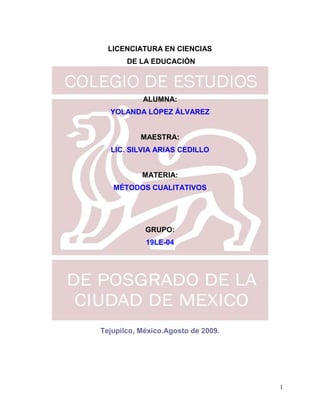 LICENCIATURA EN CIENCIAS
       DE LA EDUCACIÒN




           ALUMNA:
  YOLANDA LÓPEZ ÁLVAREZ


           MAESTRA:
  LIC. SILVIA ARIAS CEDILLO


           MATERIA:
   MÉTODOS CUALITATIVOS




            GRUPO:
            19LE-04




Tejupilco, México.Agosto de 2009.




                                    1
 