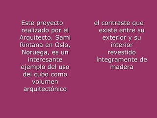Este proyecto      el contraste que
realizado por el     existe entre su
Arquitecto. Sami      exterior y su
Rintana en Oslo,         interior
 Noruega, es un         revestido
   interesante      íntegramente de
ejemplo del uso          madera
 del cubo como
     volumen
 arquitectónico
 