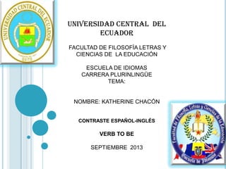 UNIVERSIDAD CENTRAL DEL
ECUADOR
FACULTAD DE FILOSOFÌA LETRAS Y
CIENCIAS DE LA EDUCACIÓN
ESCUELA DE IDIOMAS
CARRERA PLURINLINGÜE
TEMA:

NOMBRE: KATHERINE CHACÓN

CONTRASTE ESPAÑOL-INGLÉS

VERB TO BE
SEPTIEMBRE 2013

 