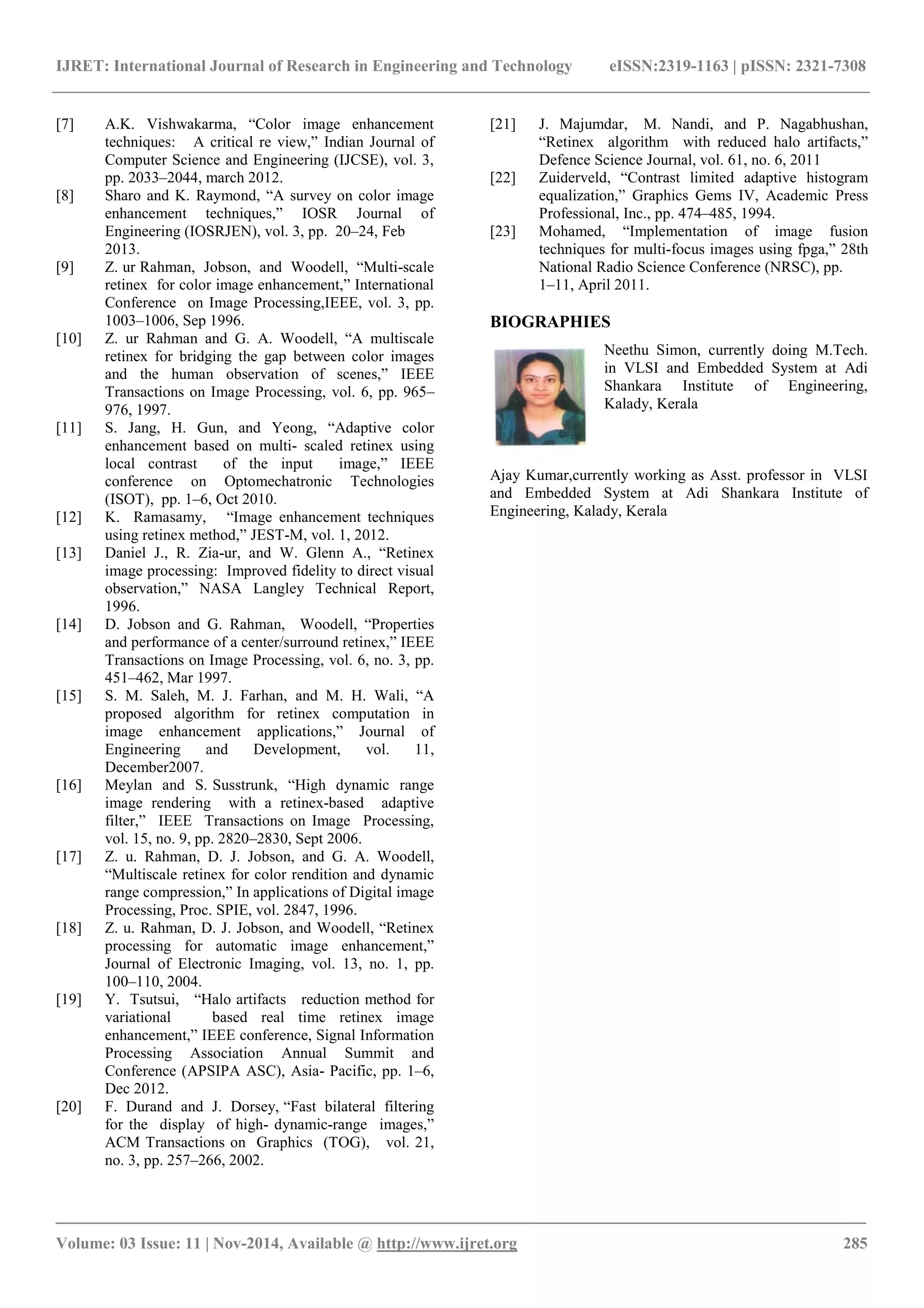 IJRET: International Journal of Research in Engineering and Technology eISSN:2319-1163 | pISSN: 2321-7308
_______________________________________________________________________________________
Volume: 03 Issue: 11 | Nov-2014, Available @ http://www.ijret.org 285
[7] A.K. Vishwakarma, “Color image enhancement
techniques: A critical re view,” Indian Journal of
Computer Science and Engineering (IJCSE), vol. 3,
pp. 2033–2044, march 2012.
[8] Sharo and K. Raymond, “A survey on color image
enhancement techniques,” IOSR Journal of
Engineering (IOSRJEN), vol. 3, pp. 20–24, Feb
2013.
[9] Z. ur Rahman, Jobson, and Woodell, “Multi-scale
retinex for color image enhancement,” International
Conference on Image Processing,IEEE, vol. 3, pp.
1003–1006, Sep 1996.
[10] Z. ur Rahman and G. A. Woodell, “A multiscale
retinex for bridging the gap between color images
and the human observation of scenes,” IEEE
Transactions on Image Processing, vol. 6, pp. 965–
976, 1997.
[11] S. Jang, H. Gun, and Yeong, “Adaptive color
enhancement based on multi- scaled retinex using
local contrast of the input image,” IEEE
conference on Optomechatronic Technologies
(ISOT), pp. 1–6, Oct 2010.
[12] K. Ramasamy, “Image enhancement techniques
using retinex method,” JEST-M, vol. 1, 2012.
[13] Daniel J., R. Zia-ur, and W. Glenn A., “Retinex
image processing: Improved fidelity to direct visual
observation,” NASA Langley Technical Report,
1996.
[14] D. Jobson and G. Rahman, Woodell, “Properties
and performance of a center/surround retinex,” IEEE
Transactions on Image Processing, vol. 6, no. 3, pp.
451–462, Mar 1997.
[15] S. M. Saleh, M. J. Farhan, and M. H. Wali, “A
proposed algorithm for retinex computation in
image enhancement applications,” Journal of
Engineering and Development, vol. 11,
December2007.
[16] Meylan and S. Susstrunk, “High dynamic range
image rendering with a retinex-based adaptive
filter,” IEEE Transactions on Image Processing,
vol. 15, no. 9, pp. 2820–2830, Sept 2006.
[17] Z. u. Rahman, D. J. Jobson, and G. A. Woodell,
“Multiscale retinex for color rendition and dynamic
range compression,” In applications of Digital image
Processing, Proc. SPIE, vol. 2847, 1996.
[18] Z. u. Rahman, D. J. Jobson, and Woodell, “Retinex
processing for automatic image enhancement,”
Journal of Electronic Imaging, vol. 13, no. 1, pp.
100–110, 2004.
[19] Y. Tsutsui, “Halo artifacts reduction method for
variational based real time retinex image
enhancement,” IEEE conference, Signal Information
Processing Association Annual Summit and
Conference (APSIPA ASC), Asia- Pacific, pp. 1–6,
Dec 2012.
[20] F. Durand and J. Dorsey, “Fast bilateral filtering
for the display of high- dynamic-range images,”
ACM Transactions on Graphics (TOG), vol. 21,
no. 3, pp. 257–266, 2002.
[21] J. Majumdar, M. Nandi, and P. Nagabhushan,
“Retinex algorithm with reduced halo artifacts,”
Defence Science Journal, vol. 61, no. 6, 2011
[22] Zuiderveld, “Contrast limited adaptive histogram
equalization,” Graphics Gems IV, Academic Press
Professional, Inc., pp. 474–485, 1994.
[23] Mohamed, “Implementation of image fusion
techniques for multi-focus images using fpga,” 28th
National Radio Science Conference (NRSC), pp.
1–11, April 2011.
BIOGRAPHIES
Neethu Simon, currently doing M.Tech.
in VLSI and Embedded System at Adi
Shankara Institute of Engineering,
Kalady, Kerala
Ajay Kumar,currently working as Asst. professor in VLSI
and Embedded System at Adi Shankara Institute of
Engineering, Kalady, Kerala
 