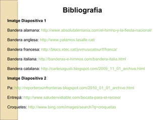 Bibliografia Imatge Diapositiva 1 Bandera alamana:  http://www.absolutalemania.com/el-himno-y-la-fiesta-nacional/ Bandera anglesa:  http://www.palamos.lasalle.cat/ Bandera francesa:  http://blocs.xtec.cat/jvvmusicatour/f/franca/ Bandera italiana:  http://banderas-e-himnos.com/bandera-italia.html Bandera catalana:  http://carlesagusti.blogspot.com/2009_11_01_archive.html Imatge Diapositiva 2 Pa:  http://reporterosinfronteras.blogspot.com/2010_01_01_archive.html Entrepà:  http://www.saludenvidiable.com/bocata-para-el-recreo/ Croquetes:  http://www.bing.com/images/search?q=croquetas 