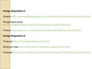 Imatge Diapositiva 3 Grissini:  http://www.aglioolioepeperoncino.com/2009/12/grissini-turins-little-sticks.html Ploughman's lunch:  http://foodofjeff.blogspot.com/2010/04/two-days-worth-of-food.html Fondue:  http://www.dvo.com/newsletter/monthly/2009/february/remedy2.html Imatge Diapositiva 4 Focaccia:  http://www.breadcetera.com/?p=96 Strammer max:  http://www.marions-kochbuch.de/rezept/3145.htm Cachopo:  http://foro.mundorecetas.com/showthread.php?213500-Cachopo-de-ternera 