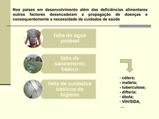 Nos países em desenvolvimento além das deficiências alimentares outros factores desencadeiam a propagação de doenças e consequentemente a necessidade de cuidados de saúde cólera;  - malária;  - tuberculose;  - difteria;  ébola;  VIH/SIDA, … 
