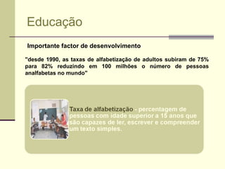 Educação Importante factor de desenvolvimento "desde 1990, as taxas de alfabetização de adultos subiram de 75% para 82% reduzindo em 100 milhões o número de pessoas analfabetas no mundo" 