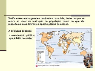 Verificam-se ainda grandes contrastes mundiais, tanto no que se refere ao nível de instrução da população como no que diz respeito às suas diferentes oportunidades de acesso. Investimento público  que é feito no sector A evolução depende: 