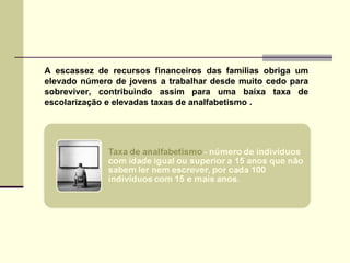 A escassez de recursos financeiros das famílias obriga um elevado número de jovens a trabalhar desde muito cedo para sobreviver, contribuindo assim para uma baixa taxa de escolarização e elevadas taxas de analfabetismo . 