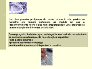 Um dos grandes problemas do nosso tempo é criar postos de trabalho em número suficiente, na medida em que o desenvolvimento tecnológico tem proporcionado uma progressiva automatização de diferentes actividades.  Desempregado: indivíduo que, ao longo de um período de referência, se encontra simultaneamente nas situações seguintes: •  não possui emprego •  procura activamente emprego •  está imediatamente apto/disponível a trabalhar 