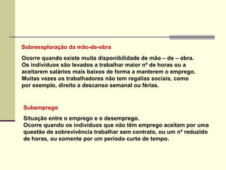 Sobreexploração da mão-de-obra Subemprego Situação entre o emprego e o desemprego.  Ocorre quando os indivíduos que não têm emprego aceitam por uma questão de sobrevivência trabalhar sem contrato, ou um nº reduzido de horas, ou somente por um período curto de tempo. Ocorre quando existe muita disponibilidade de mão – de – obra. Os indivíduos são levados a trabalhar maior nº de horas ou a  aceitarem salários mais baixos de forma a manterem o emprego. Muitas vezes os trabalhadores não tem regalias sociais, como  por exemplo, direito a descanso semanal ou férias. 