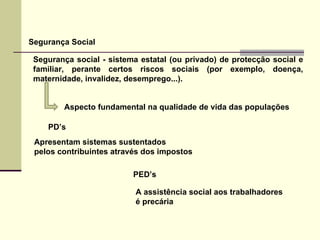Segurança Social Segurança social ­ sistema estatal (ou privado) de protecção social e familiar, perante certos riscos sociais (por exemplo, doença, maternidade, invalidez, desemprego...). PD’s  PED’s Apresentam sistemas sustentados  pelos contribuintes através dos impostos A assistência social aos trabalhadores  é precária  Aspecto fundamental na qualidade de vida das populações 