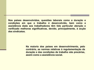 Na maioria dos países em desenvolvimento, pelo contrário, as normas relativas à regulamentação da duração e das condições de trabalho são precárias, assim como a assistência social. Nos países desenvolvidos, questões laborais como a duração e condições em que o trabalho é desenvolvido, bem como a assistência dada aos trabalhadores têm tido particular atenção e verificado melhoras significativas, devido, principalmente, à acção dos sindicatos. 