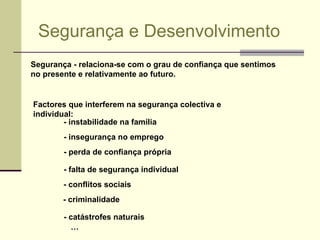 Segurança e Desenvolvimento Segurança ­ relaciona-se com o grau de confiança que sentimos no presente e relativamente ao futuro.  Factores que interferem na segurança colectiva e individual: - criminalidade - instabilidade na família - insegurança no emprego - perda de confiança própria - falta de segurança individual - conflitos sociais - catástrofes naturais … 