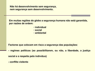 Em muitas regiões do globo a segurança humana não está garantida, por razões de ordem: Não há desenvolvimento sem segurança,  nem segurança sem desenvolvimento. individual social ambiental Factores que colocam em risco a segurança das populações: - regimes políticos (ao possibilitarem, ou não, a liberdade, a justiça social e o respeito pelo indivíduo)  - conflito violento 