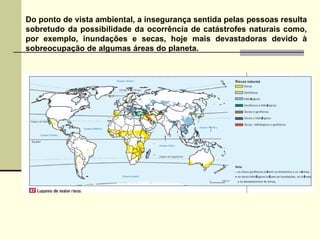 Do ponto de vista ambiental, a insegurança sentida pelas pessoas resulta sobretudo da possibilidade da ocorrência de catástrofes naturais como, por exemplo, inundações e secas, hoje mais devastadoras devido à sobreocupação de algumas áreas do planeta. 