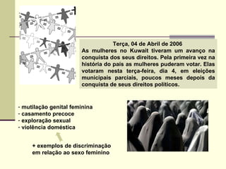 Terça, 04 de Abril de 2006  As mulheres no Kuwait tiveram um avanço na conquista dos seus direitos. Pela primeira vez na história do país as mulheres puderam votar. Elas votaram nesta terça-feira, dia 4, em eleições municipais parciais, poucos meses depois da conquista de seus direitos políticos.  mutilação genital feminina casamento precoce exploração sexual violência doméstica + exemplos de discriminação  em relação ao sexo feminino 