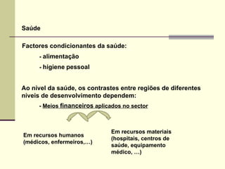 Saúde Factores condicionantes da saúde: -  alimentação   -  higiene   pessoal   Ao nível da saúde, os contrastes entre regiões de diferentes níveis de desenvolvimento dependem: -  Meios  financeiros  aplicados no sector Em recursos humanos (médicos, enfermeiros,…) Em recursos materiais  (hospitais, centros de  saúde, equipamento médico, …) 