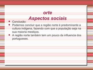 Norte Aspectos sociais Conclusão: Podemos concluir que a região norte é predominante a cultura indigena, fazendo com que a população seja na sua maioria mestiços. A região norte também tem um pouco da influencia dos portugueses. 