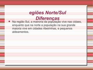 Regiões Norte/Sul Diferenças Na região Sul, a mairoria da população vive nas cidaes, enquanto que na norte a população na sua grande maioria vive em cidades ribeirinhas, e pequenos aldeamentos. 