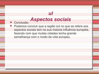 Sul Aspectos sociais Conclusão: Podemos concluir que a região sul no que se refere aos aspectos sociais tem na sua maioria influência européia, fazendo com que muitas cidades tenha grande semelhança com o modo de vida europeu. 