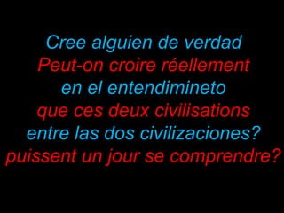 Cree alguien de verdad
Peut-on croire réellement
en el entendimineto
que ces deux civilisations
entre las dos civilizaciones?
puissent un jour se comprendre?
 