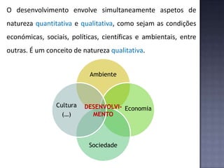 O desenvolvimento envolve simultaneamente aspetos de
natureza quantitativa e qualitativa, como sejam as condições
económicas, sociais, políticas, científicas e ambientais, entre
outras. É um conceito de natureza qualitativa.
Ambiente
Sociedade
Cultura
(…)
EconomiaDESENVOLVI-
MENTO
 