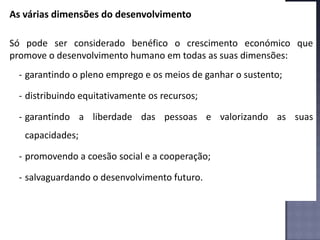 As várias dimensões do desenvolvimento
Só pode ser considerado benéfico o crescimento económico que
promove o desenvolvimento humano em todas as suas dimensões:
- garantindo o pleno emprego e os meios de ganhar o sustento;
- distribuindo equitativamente os recursos;
- garantindo a liberdade das pessoas e valorizando as suas
capacidades;
- promovendo a coesão social e a cooperação;
- salvaguardando o desenvolvimento futuro.
 