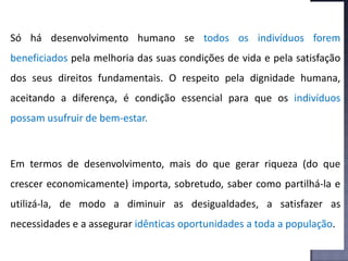 Só há desenvolvimento humano se todos os indivíduos forem
beneficiados pela melhoria das suas condições de vida e pela satisfação
dos seus direitos fundamentais. O respeito pela dignidade humana,
aceitando a diferença, é condição essencial para que os indivíduos
possam usufruir de bem-estar.
Em termos de desenvolvimento, mais do que gerar riqueza (do que
crescer economicamente) importa, sobretudo, saber como partilhá-la e
utilizá-la, de modo a diminuir as desigualdades, a satisfazer as
necessidades e a assegurar idênticas oportunidades a toda a população.
 