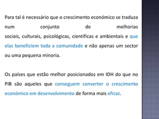 Para tal é necessário que o crescimento económico se traduza
num conjunto de melhorias
sociais, culturais, psicológicas, científicas e ambientais e que
elas beneficiem toda a comunidade e não apenas um sector
ou uma pequena minoria.
Os países que estão melhor posicionados em IDH do que no
PIB são aqueles que conseguem converter o crescimento
económico em desenvolvimento de forma mais eficaz.
 
