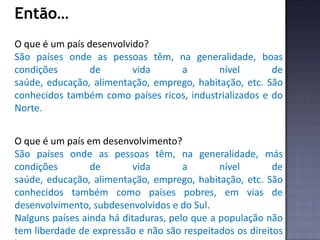 Então…
O que é um país desenvolvido?
São países onde as pessoas têm, na generalidade, boas
condições de vida a nível de
saúde, educação, alimentação, emprego, habitação, etc. São
conhecidos também como países ricos, industrializados e do
Norte.
O que é um país em desenvolvimento?
São países onde as pessoas têm, na generalidade, más
condições de vida a nível de
saúde, educação, alimentação, emprego, habitação, etc. São
conhecidos também como países pobres, em vias de
desenvolvimento, subdesenvolvidos e do Sul.
Nalguns países ainda há ditaduras, pelo que a população não
tem liberdade de expressão e não são respeitados os direitos
 