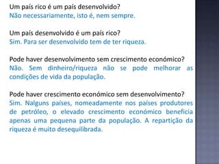 Um país rico é um país desenvolvido?
Não necessariamente, isto é, nem sempre.
Um país desenvolvido é um país rico?
Sim. Para ser desenvolvido tem de ter riqueza.
Pode haver desenvolvimento sem crescimento económico?
Não. Sem dinheiro/riqueza não se pode melhorar as
condições de vida da população.
Pode haver crescimento económico sem desenvolvimento?
Sim. Nalguns países, nomeadamente nos países produtores
de petróleo, o elevado crescimento económico beneficia
apenas uma pequena parte da população. A repartição da
riqueza é muito desequilibrada.
 