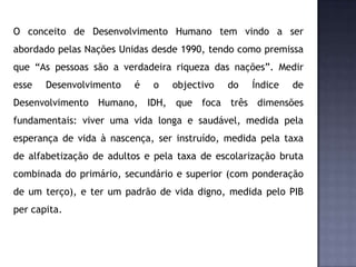O conceito de Desenvolvimento Humano tem vindo a ser
abordado pelas Nações Unidas desde 1990, tendo como premissa
que “As pessoas são a verdadeira riqueza das nações”. Medir
esse Desenvolvimento é o objectivo do Índice de
Desenvolvimento Humano, IDH, que foca três dimensões
fundamentais: viver uma vida longa e saudável, medida pela
esperança de vida à nascença, ser instruído, medida pela taxa
de alfabetização de adultos e pela taxa de escolarização bruta
combinada do primário, secundário e superior (com ponderação
de um terço), e ter um padrão de vida digno, medida pelo PIB
per capita.
 