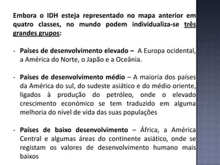 Embora o IDH esteja representado no mapa anterior em
quatro classes, no mundo podem individualiza-se três
grandes grupos:
- Países de desenvolvimento elevado – A Europa ocidental,
a América do Norte, o Japão e a Oceânia.
- Países de desenvolvimento médio – A maioria dos países
da América do sul, do sudeste asiático e do médio oriente,
ligados à produção do petróleo, onde o elevado
crescimento económico se tem traduzido em alguma
melhoria do nível de vida das suas populações
- Países de baixo desenvolvimento – África, a América
Central e algumas áreas do continente asiático, onde se
registam os valores de desenvolvimento humano mais
baixos
 