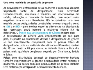 Uma nova medida de desigualdade de género
As desvantagens enfrentadas pelas mulheres e raparigas são uma
importante fonte de desigualdade. Tudo demasiado
frequentemente, mulheres e meninas são discriminadas em
saúde, educação e mercado de trabalho, com repercussões
negativas para as suas liberdades. Nós introduzimos uma nova
medida dessas desigualdades construídas no mesmo quadro como
o IDH e o IHDI - para melhor expor as diferenças na distribuição
dos resultados entre homens e mulheres (figura 5.4 do
Relatório). O Índice das Desigualdades de Gênero mostra que:
A desigualdade de género varia enormemente de país para
país, as perdas no rendimento devido à desigualdade de género
(e não directamente comparável com as perdas totais de
desigualdade, pois as variáveis são utilizadas diferentes) variam
de 17 por cento a 85 por cento. A Holanda lidera a lista dos
países mais igualdade de género, seguido por Dinamarca, Suécia
e Suíça.
Países com distribuição desigual do desenvolvimento humano
também experimentam a grande desigualdade entre homens e
mulheres, e os países com alta desigualdade de género também
têm distribuição desigual do desenvolvimento humano.
 