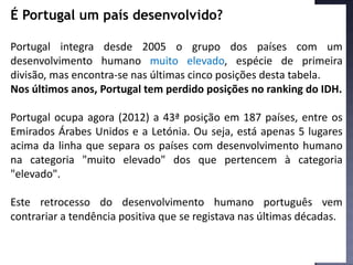É Portugal um país desenvolvido?
Portugal integra desde 2005 o grupo dos países com um
desenvolvimento humano muito elevado, espécie de primeira
divisão, mas encontra-se nas últimas cinco posições desta tabela.
Nos últimos anos, Portugal tem perdido posições no ranking do IDH.
Portugal ocupa agora (2012) a 43ª posição em 187 países, entre os
Emirados Árabes Unidos e a Letónia. Ou seja, está apenas 5 lugares
acima da linha que separa os países com desenvolvimento humano
na categoria "muito elevado" dos que pertencem à categoria
"elevado".
Este retrocesso do desenvolvimento humano português vem
contrariar a tendência positiva que se registava nas últimas décadas.
 