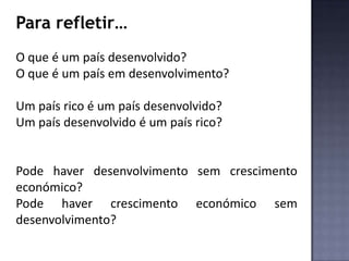 Para refletir…
O que é um país desenvolvido?
O que é um país em desenvolvimento?
Um país rico é um país desenvolvido?
Um país desenvolvido é um país rico?
Pode haver desenvolvimento sem crescimento
económico?
Pode haver crescimento económico sem
desenvolvimento?
 