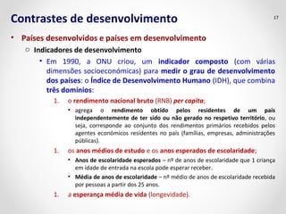 Contrastes de desenvolvimento
• Países desenvolvidos e países em desenvolvimento
o Indicadores de desenvolvimento
• Em 1990, a ONU criou, um indicador composto (com várias
dimensões socioeconómicas) para medir o grau de desenvolvimento
dos países: o Índice de Desenvolvimento Humano (IDH), que combina
três domínios:
1. o rendimento nacional bruto (RNB) per capita;
• agrega o rendimento obtido pelos residentes de um país
independentemente de ter sido ou não gerado no respetivo território, ou
seja, corresponde ao conjunto dos rendimentos primários recebidos pelos
agentes económicos residentes no país (famílias, empresas, administrações
públicas).
1. os anos médios de estudo e os anos esperados de escolaridade;
• Anos de escolaridade esperados – nº de anos de escolaridade que 1 criança
em idade de entrada na escola pode esperar receber.
• Média de anos de escolaridade – nº médio de anos de escolaridade recebida
por pessoas a partir dos 25 anos.
1. a esperança média de vida (longevidade).
17
 