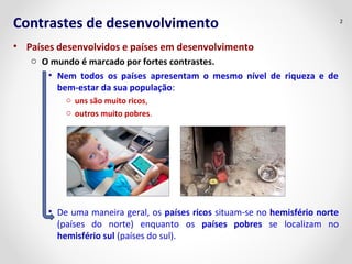 Contrastes de desenvolvimento
• Países desenvolvidos e países em desenvolvimento
o O mundo é marcado por fortes contrastes.
• Nem todos os países apresentam o mesmo nível de riqueza e de
bem-estar da sua população:
o uns são muito ricos,
o outros muito pobres.
• De uma maneira geral, os países ricos situam-se no hemisfério norte
(países do norte) enquanto os países pobres se localizam no
hemisfério sul (países do sul).
2
 