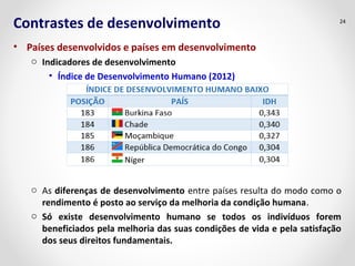 Contrastes de desenvolvimento
• Países desenvolvidos e países em desenvolvimento
o Indicadores de desenvolvimento
• Índice de Desenvolvimento Humano (2012)
o As diferenças de desenvolvimento entre países resulta do modo como o
rendimento é posto ao serviço da melhoria da condição humana.
o Só existe desenvolvimento humano se todos os indivíduos forem
beneficiados pela melhoria das suas condições de vida e pela satisfação
dos seus direitos fundamentais.
24
 
