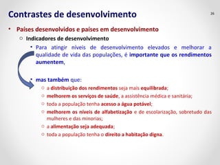 Contrastes de desenvolvimento
• Países desenvolvidos e países em desenvolvimento
o Indicadores de desenvolvimento
• Para atingir níveis de desenvolvimento elevados e melhorar a
qualidade de vida das populações, é importante que os rendimentos
aumentem,
• mas também que:
o a distribuição dos rendimentos seja mais equilibrada;
o melhorem os serviços de saúde, a assistência médica e sanitária;
o toda a população tenha acesso a água potável;
o melhorem os níveis de alfabetização e de escolarização, sobretudo das
mulheres e das minorias;
o a alimentação seja adequada;
o toda a população tenha o direito a habitação digna.
26
 