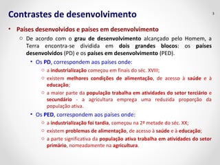 Contrastes de desenvolvimento
• Países desenvolvidos e países em desenvolvimento
o De acordo com o grau de desenvolvimento alcançado pelo Homem, a
Terra encontra-se dividida em dois grandes blocos: os países
desenvolvidos (PD) e os países em desenvolvimento (PED).
• Os PD, correspondem aos países onde:
o a industrialização começou em finais do séc. XVIII;
o existem melhores condições de alimentação, de acesso à saúde e à
educação;
o a maior parte da população trabalha em atividades do setor terciário e
secundário - a agricultura emprega uma reduzida proporção da
população ativa.
• Os PED, correspondem aos países onde:
o a industrialização foi tardia, começou na 2ª metade do séc. XX;
o existem problemas de alimentação, de acesso à saúde e à educação;
o a parte significativa da população ativa trabalha em atividades do setor
primário, nomeadamente na agricultura.
3
 
