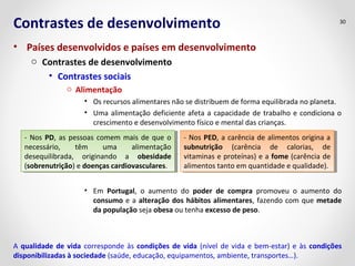 Contrastes de desenvolvimento
• Países desenvolvidos e países em desenvolvimento
o Contrastes de desenvolvimento
• Contrastes sociais
o Alimentação
• Os recursos alimentares não se distribuem de forma equilibrada no planeta.
• Uma alimentação deficiente afeta a capacidade de trabalho e condiciona o
crescimento e desenvolvimento físico e mental das crianças.
• Em Portugal, o aumento do poder de compra promoveu o aumento do
consumo e a alteração dos hábitos alimentares, fazendo com que metade
da população seja obesa ou tenha excesso de peso.
30
- Nos PD, as pessoas comem mais de que o
necessário, têm uma alimentação
desequilibrada, originando a obesidade
(sobrenutrição) e doenças cardiovasculares.
- Nos PD, as pessoas comem mais de que o
necessário, têm uma alimentação
desequilibrada, originando a obesidade
(sobrenutrição) e doenças cardiovasculares.
- Nos PED, a carência de alimentos origina a
subnutrição (carência de calorias, de
vitaminas e proteínas) e a fome (carência de
alimentos tanto em quantidade e qualidade).
- Nos PED, a carência de alimentos origina a
subnutrição (carência de calorias, de
vitaminas e proteínas) e a fome (carência de
alimentos tanto em quantidade e qualidade).
A qualidade de vida corresponde às condições de vida (nível de vida e bem-estar) e às condições
disponibilizadas à sociedade (saúde, educação, equipamentos, ambiente, transportes…).
 
