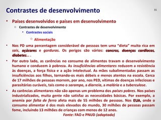 Contrastes de desenvolvimento
• Países desenvolvidos e países em desenvolvimento
o Contrastes de desenvolvimento
• Contrastes sociais
o Alimentação
• Nos PD uma percentagem considerável de pessoas tem uma “dieta” muito rica em
sais, açúcaresaçúcares e gorduras. Os perigos são vários: cancroscancros, doenças cardíacasdoenças cardíacas,
diabetesdiabetes… .
• Por outro lado, as carências no consumo de alimentos travam o desenvolvimento
humano e conduzem à pobreza. As insuficiências alimentares reduzem a resistência
às doenças, a força física e a ação intelectual. As mães subalimentadas passam as
insuficiências aos filhos, tornando-os mais débeis e menos atentos na escola. Cerca
de 17 milhões de pessoas morrem, por ano, nos PED, vítimas de doenças infeciosas e
parasitárias curáveis, tais como o sarampo, a diarreia, a malária e a tuberculose.
• As carências alimentares não são apenas um problema dos países pobres. Nos países
industrializados, muita gente não satisfaz as necessidades básicas. Por exemplo, a
anemia por falta de ferro afeta mais de 55 milhões de pessoas. Nos EUAEUA, onde o
consumo alimentar é dos mais elevados do mundo, 30 milhões de pessoas passam
fome, incluindo 13 milhões de crianças com menos de 12 anos.
Fonte: FAO e PNUD (adaptado)
31
 
