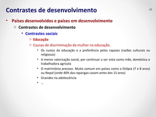 Contrastes de desenvolvimento
• Países desenvolvidos e países em desenvolvimento
o Contrastes de desenvolvimento
• Contrastes sociais
o Educação
o Causas de discriminação da mulher na educação.
• Os custos da educação e a preferência pelos rapazes (razões culturais ou
religiosas)
• A menor valorização social, por continuar a ser vista como mãe, doméstica e
trabalhadora agrícola
• O matrimónio precoce. Muito comum em países como a Etiópia (7 e 8 anos)
ou Nepal (onde 40% das raparigas casam antes dos 15 anos)
• Gravidez na adolescência
• …
37
 