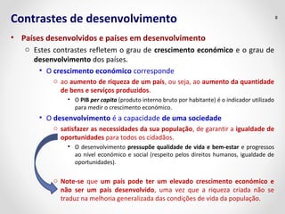 Contrastes de desenvolvimento
• Países desenvolvidos e países em desenvolvimento
o Estes contrastes refletem o grau de crescimento económico e o grau de
desenvolvimento dos países.
• O crescimento económico corresponde
o ao aumento de riqueza de um país, ou seja, ao aumento da quantidade
de bens e serviços produzidos.
• O PIB per capita (produto interno bruto por habitante) é o indicador utilizado
para medir o crescimento económico.
• O desenvolvimento é a capacidade de uma sociedade
o satisfazer as necessidades da sua população, de garantir a igualdade de
oportunidades para todos os cidadãos.
• O desenvolvimento pressupõe qualidade de vida e bem-estar e progressos
ao nível económico e social (respeito pelos direitos humanos, igualdade de
oportunidades).
o Note-se que um país pode ter um elevado crescimento económico e
não ser um país desenvolvido, uma vez que a riqueza criada não se
traduz na melhoria generalizada das condições de vida da população.
8
 