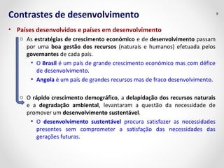 Contrastes de desenvolvimento
• Países desenvolvidos e países em desenvolvimento
o As estratégias de crescimento económico e de desenvolvimento passam
por uma boa gestão dos recursos (naturais e humanos) efetuada pelos
governantes de cada país.
• O Brasil é um país de grande crescimento económico mas com défice
de desenvolvimento.
• Angola é um país de grandes recursos mas de fraco desenvolvimento.
o O rápido crescimento demográfico, a delapidação dos recursos naturais
e a degradação ambiental, levantaram a questão da necessidade de
promover um desenvolvimento sustentável.
• O desenvolvimento sustentável procura satisfazer as necessidades
presentes sem comprometer a satisfação das necessidades das
gerações futuras.
9
 