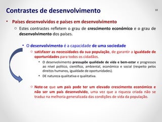 Contrastes de desenvolvimento 
• Países desenvolvidos e países em desenvolvimento 
10 
o Estes contrastes refletem o grau de crescimento económico e o grau de 
desenvolvimento dos países. 
• O desenvolvimento é a capacidade de uma sociedade 
o satisfazer as necessidades da sua população, de garantir a igualdade de 
oportunidades para todos os cidadãos. 
• O desenvolvimento pressupõe qualidade de vida e bem-estar e progressos 
ao nível político, científico, ambiental, económico e social (respeito pelos 
direitos humanos, igualdade de oportunidades). 
• DE natureza qualitativa e qualitativa. 
o Note-se que um país pode ter um elevado crescimento económico e 
não ser um país desenvolvido, uma vez que a riqueza criada não se 
traduz na melhoria generalizada das condições de vida da população. 
 